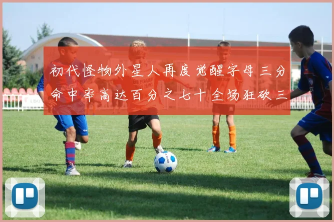 初代怪物外星人再度觉醒字母三分命中率高达百分之七十全场狂砍三十一分二十篮板七助攻