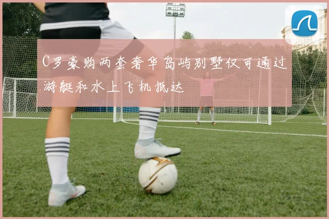 C罗豪购两套奢华岛屿别墅仅可通过游艇和水上飞机抵达