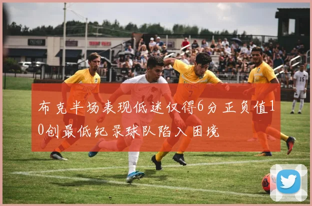 布克半场表现低迷仅得6分正负值10创最低纪录球队陷入困境