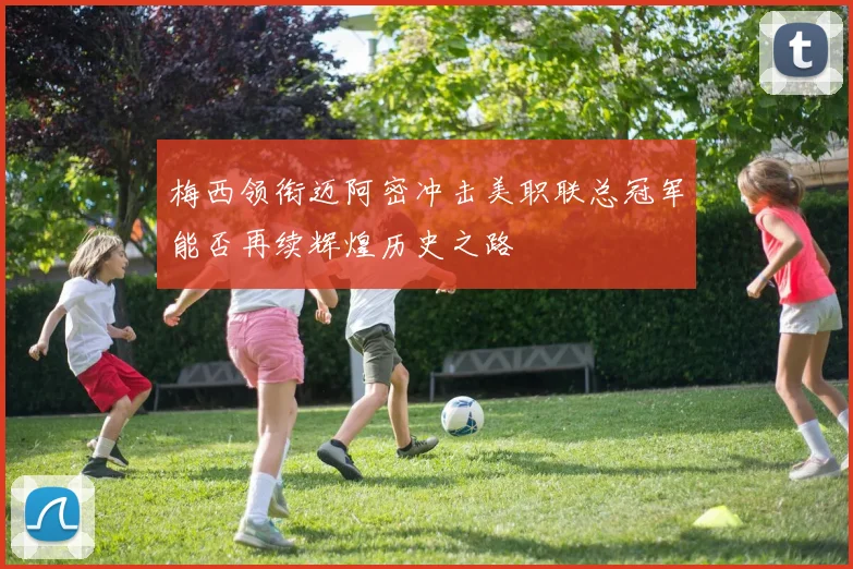 梅西领衔迈阿密冲击美职联总冠军能否再续辉煌历史之路