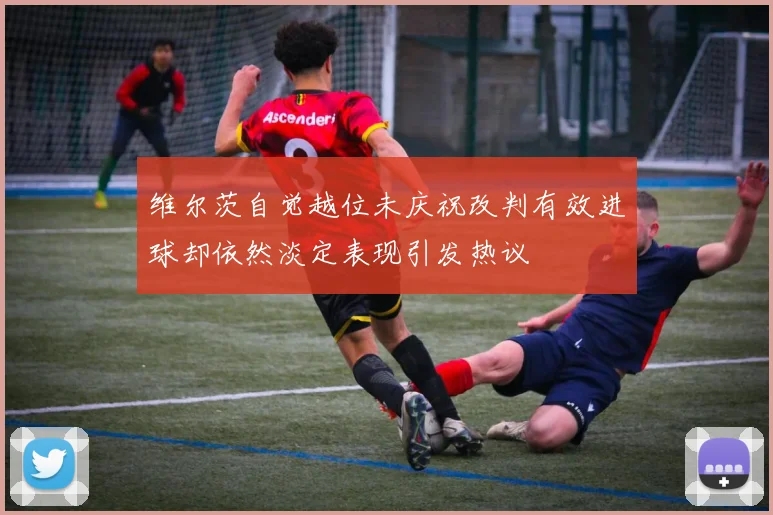 维尔茨自觉越位未庆祝改判有效进球却依然淡定表现引发热议