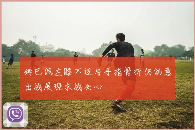 姆巴佩左膝不适与手指骨折仍执意出战展现求战决心