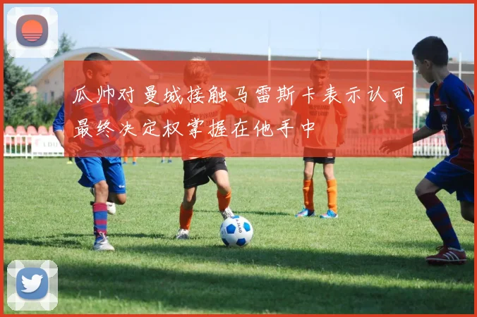 瓜帅对曼城接触马雷斯卡表示认可最终决定权掌握在他手中