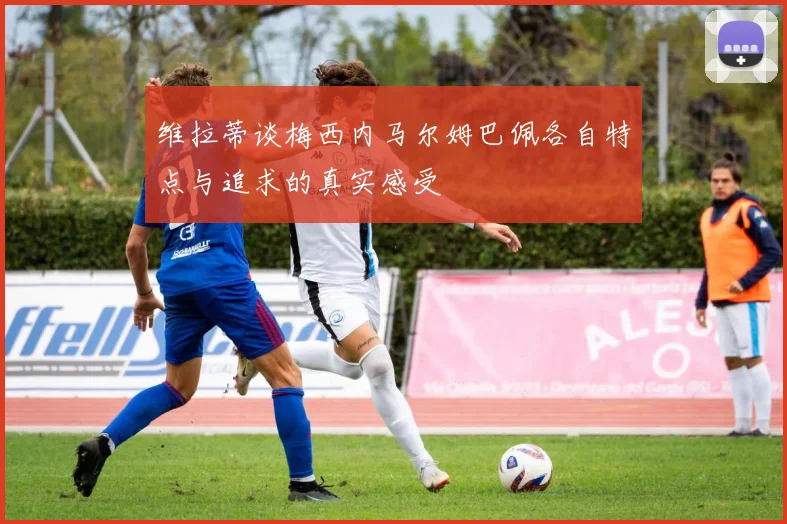 维拉蒂谈梅西内马尔姆巴佩各自特点与追求的真实感受