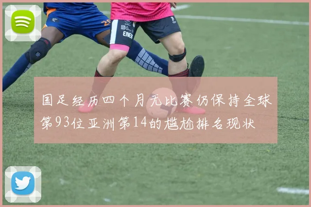 国足经历四个月无比赛仍保持全球第93位亚洲第14的尴尬排名现状