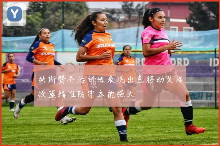 纳斯赞乔治训练表现出色移动灵活投篮精准防守本能强大