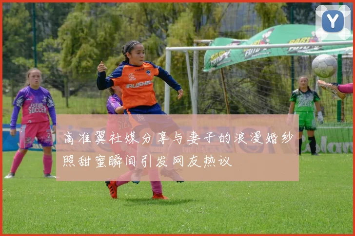 高准翼社媒分享与妻子的浪漫婚纱照甜蜜瞬间引发网友热议