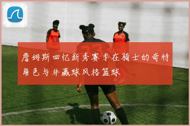 詹姆斯回忆新秀赛季在骑士的奇特角色与非赢球风格篮球