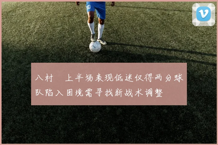 八村塁上半场表现低迷仅得两分球队陷入困境需寻找新战术调整