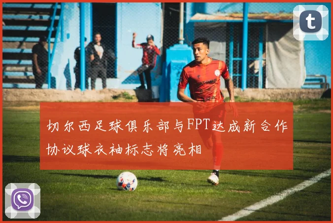 切尔西足球俱乐部与FPT达成新合作协议球衣袖标志将亮相