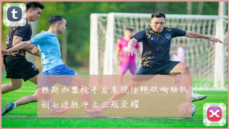 赖斯加盟枪手后表现惊艳双响助队创七连胜冲击三冠荣耀