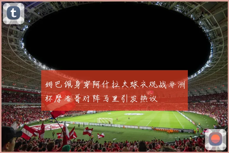 姆巴佩身穿阿什拉夫球衣观战非洲杯摩洛哥对阵马里引发热议