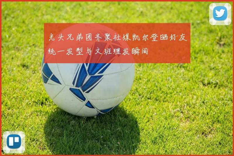 光头兄弟团齐聚社媒凯尔登晒好友统一发型与文班理发瞬间