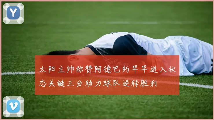 太阳主帅称赞阿德巴约早早进入状态关键三分助力球队逆转胜利
