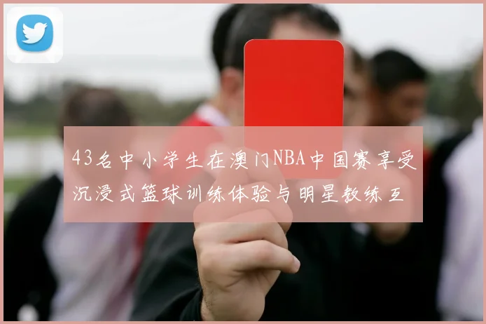 43名中小学生在澳门NBA中国赛享受沉浸式篮球训练体验与明星教练互动