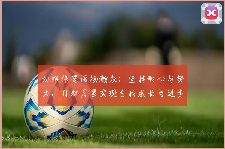 刘维伟寄语杨瀚森：坚持耐心与努力，日积月累实现自我成长与进步