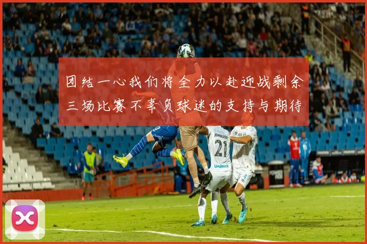团结一心我们将全力以赴迎战剩余三场比赛不辜负球迷的支持与期待