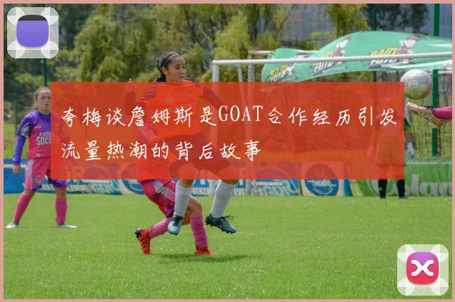 夸梅谈詹姆斯是GOAT合作经历引发流量热潮的背后故事