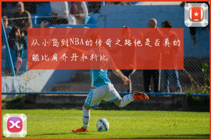 从小岛到NBA的传奇之路他是否真的能比肩乔丹和科比