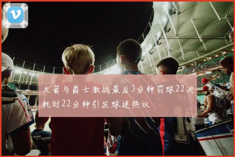火箭与爵士激战最后3分钟罚球22次耗时22分钟引发球迷热议