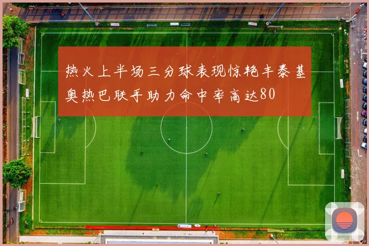 热火上半场三分球表现惊艳丰泰基奥热巴联手助力命中率高达80