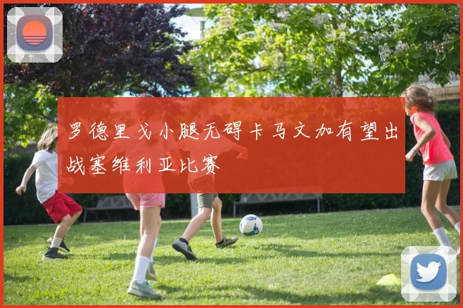 罗德里戈小腿无碍卡马文加有望出战塞维利亚比赛