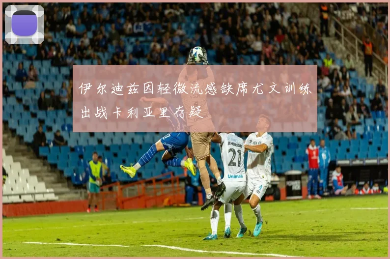 伊尔迪兹因轻微流感缺席尤文训练出战卡利亚里存疑