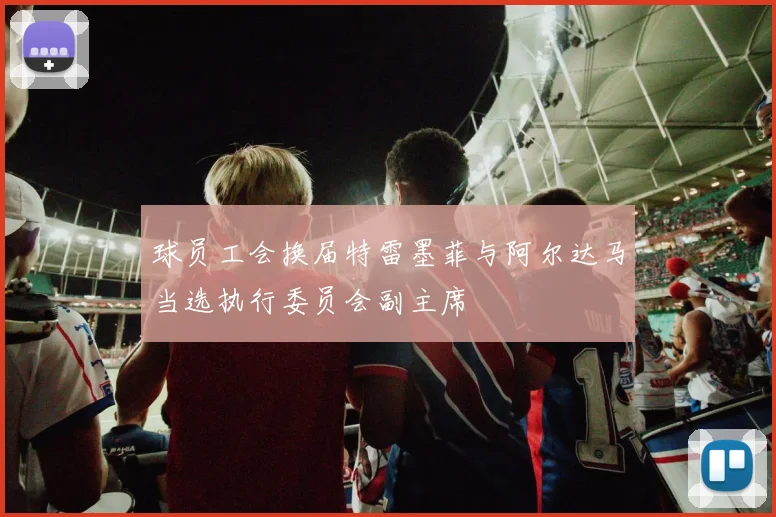 球员工会换届特雷墨菲与阿尔达马当选执行委员会副主席