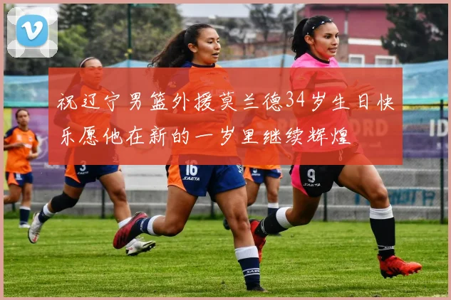 祝辽宁男篮外援莫兰德34岁生日快乐愿他在新的一岁里继续辉煌