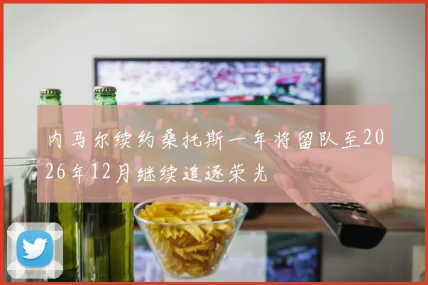 内马尔续约桑托斯一年将留队至2026年12月继续追逐荣光