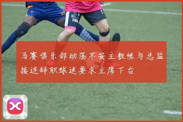 马赛俱乐部动荡不安主教练与总监接连辞职球迷要求主席下台
