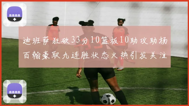 迪班萨狂砍33分10篮板10助攻助杨百翰豪取九连胜状态火热引发关注