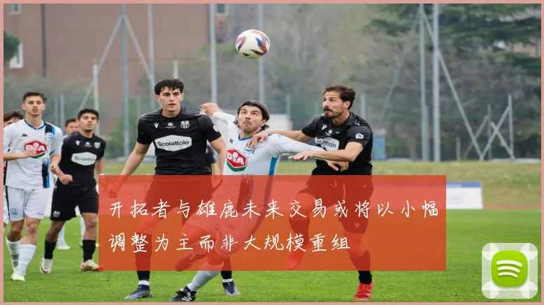 开拓者与雄鹿未来交易或将以小幅调整为主而非大规模重组