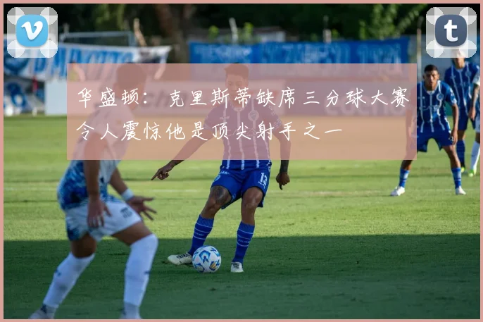 华盛顿：克里斯蒂缺席三分球大赛令人震惊他是顶尖射手之一