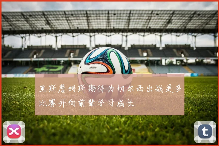 里斯詹姆斯期待为切尔西出战更多比赛并向前辈学习成长