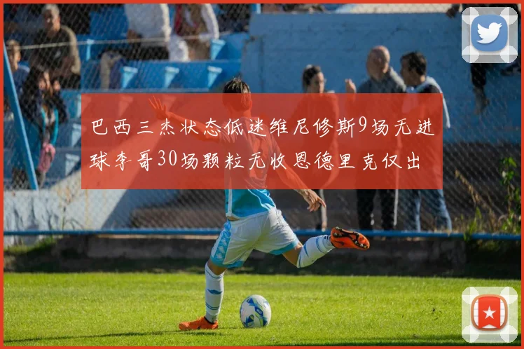 巴西三杰状态低迷维尼修斯9场无进球李哥30场颗粒无收恩德里克仅出场1次