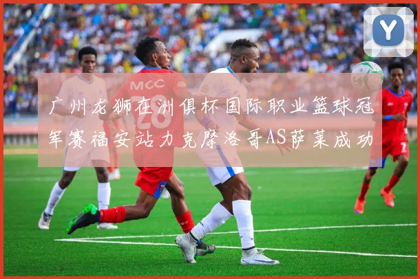 广州龙狮在洲俱杯国际职业篮球冠军赛福安站力克摩洛哥AS萨莱成功晋级