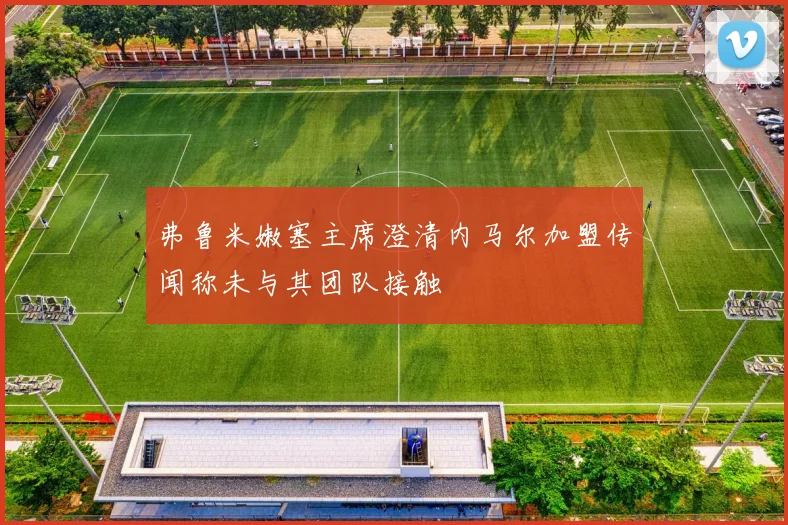 弗鲁米嫩塞主席澄清内马尔加盟传闻称未与其团队接触