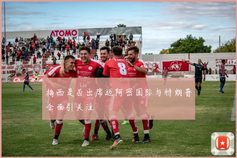 梅西是否出席迈阿密国际与特朗普会面引关注