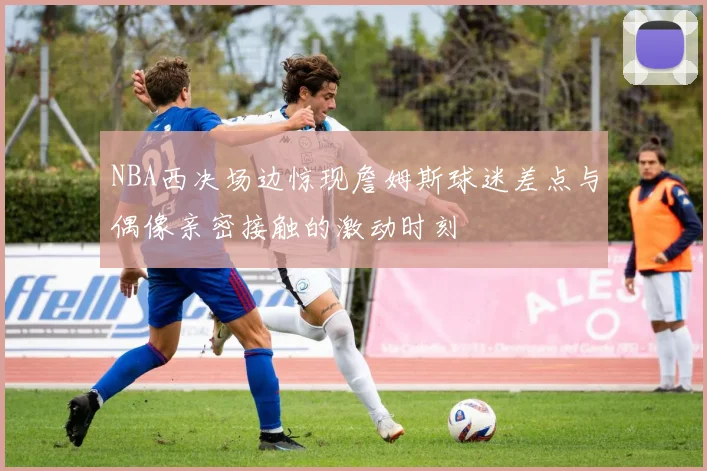 NBA西决场边惊现詹姆斯球迷差点与偶像亲密接触的激动时刻