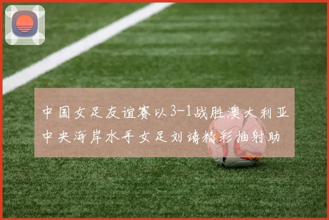 中国女足友谊赛以3-1战胜澳大利亚中央海岸水手女足刘靖精彩抽射助球队取胜