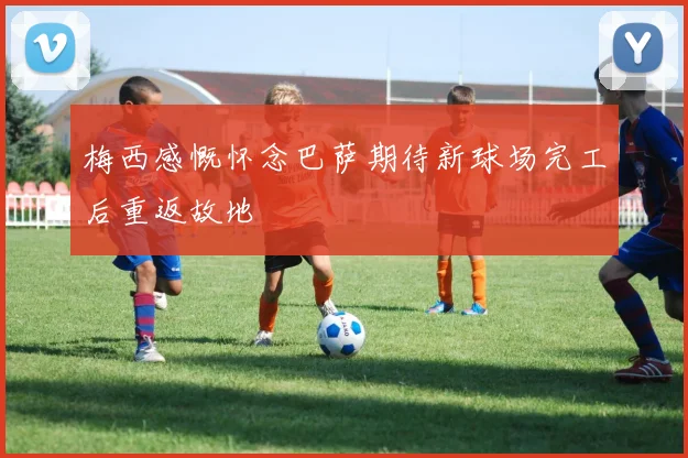 梅西感慨怀念巴萨期待新球场完工后重返故地