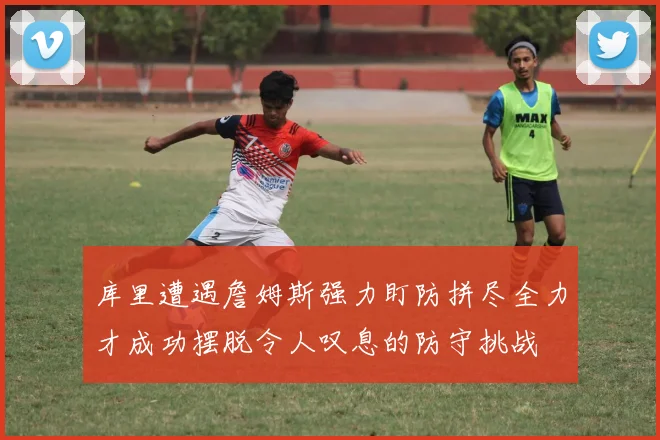 库里遭遇詹姆斯强力盯防拼尽全力才成功摆脱令人叹息的防守挑战