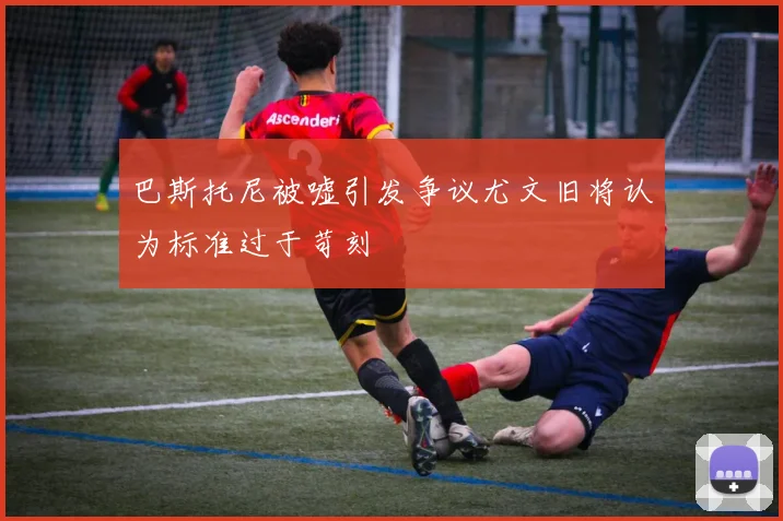巴斯托尼被嘘引发争议尤文旧将认为标准过于苛刻