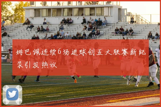 姆巴佩连续6场进球创五大联赛新纪录引发热议