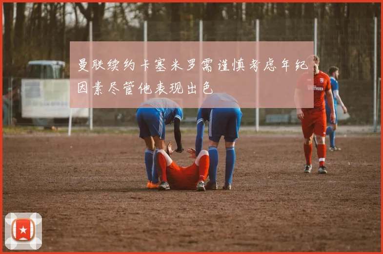 曼联续约卡塞米罗需谨慎考虑年纪因素尽管他表现出色