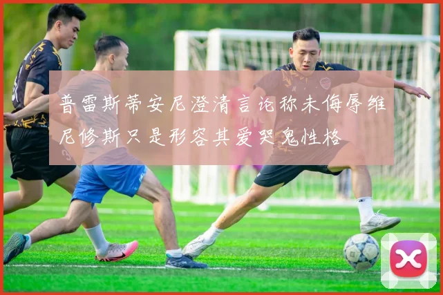 普雷斯蒂安尼澄清言论称未侮辱维尼修斯只是形容其爱哭鬼性格
