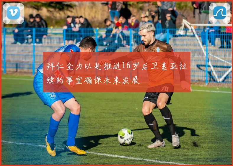 拜仁全力以赴推进16岁后卫基亚拉续约事宜确保未来发展