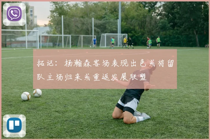 拓记：杨瀚森客场表现出色或将留队主场归来或重返发展联盟
